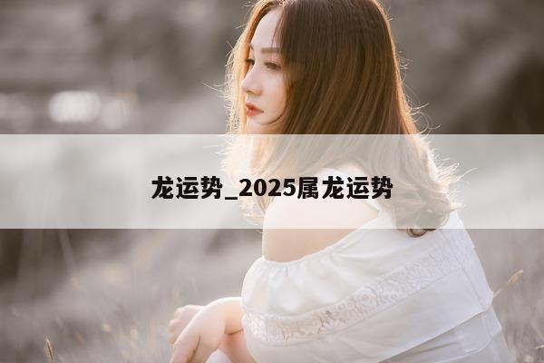 龙运势_2025 属龙运势 - 第 1 张图片 - 小城生活