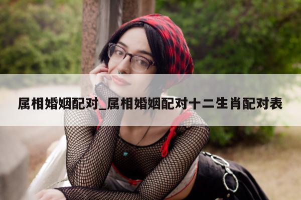 属相婚姻配对_属相婚姻配对十二生肖配对表 - 第 1 张图片 - 小城生活