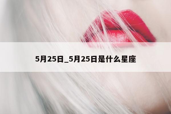 5 月 25 日_5 月 25 日是什么星座 - 第 1 张图片 - 小城生活