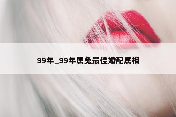 99 年_99 年属兔最佳婚配属相 - 第 1 张图片 - 小城生活