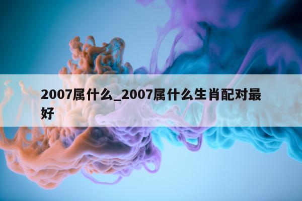 2007 属什么_2007 属什么生肖配对最好 - 第 1 张图片 - 小城生活