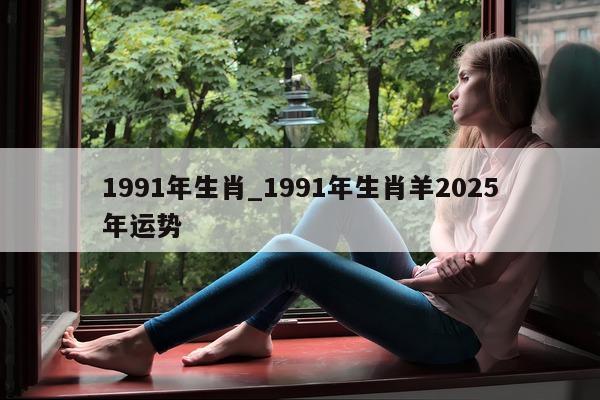 1991 年生肖_1991 年生肖羊 2025 年运势 - 第 1 张图片 - 小城生活