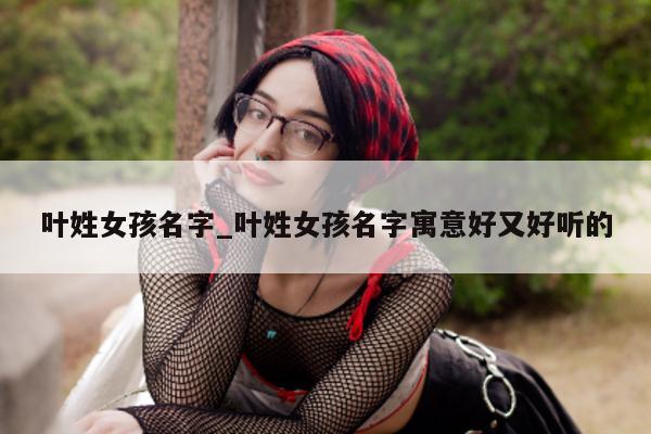 叶姓女孩名字_叶姓女孩名字寓意好又好听的 - 第 1 张图片 - 小城生活