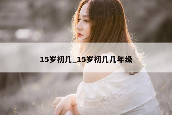 15 岁初几_15 岁初几几年级 - 第 1 张图片 - 小城生活