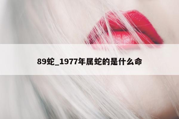 89 蛇_1977 年属蛇的是什么命 - 第 1 张图片 - 小城生活