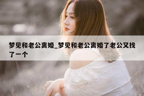 梦见和老公离婚_梦见和老公离婚了老公又找了一个 - 第 1 张图片 - 小城生活