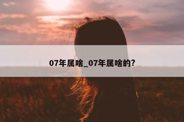 07 年属啥_07 年属啥的?- 第 1 张图片 - 小城生活