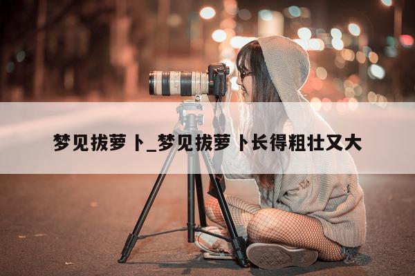 梦见拔萝卜_梦见拔萝卜长得粗壮又大 - 第 1 张图片 - 小城生活