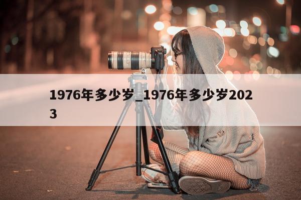 1976 年多少岁_1976 年多少岁 2023- 第 1 张图片 - 小城生活