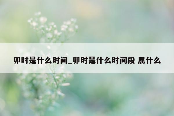 卯时是什么时间_卯时是什么时间段 属什么 - 第 1 张图片 - 小城生活