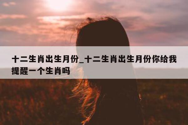 十二生肖出生月份_十二生肖出生月份你给我提醒一个生肖吗 - 第 1 张图片 - 小城生活