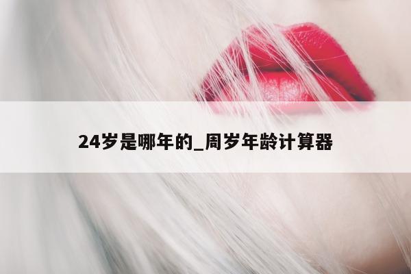 24 岁是哪年的_周岁年龄计算器 - 第 1 张图片 - 小城生活