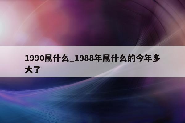 1990 属什么_1988 年属什么的今年多大了 - 第 1 张图片 - 小城生活