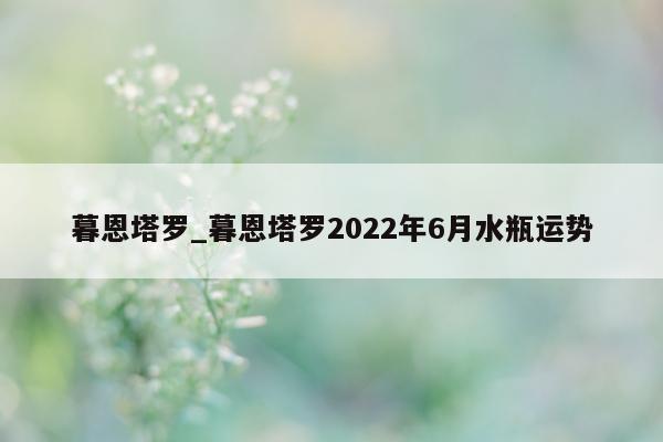 暮恩塔罗_暮恩塔罗 2022 年 6 月水瓶运势 - 第 1 张图片 - 小城生活