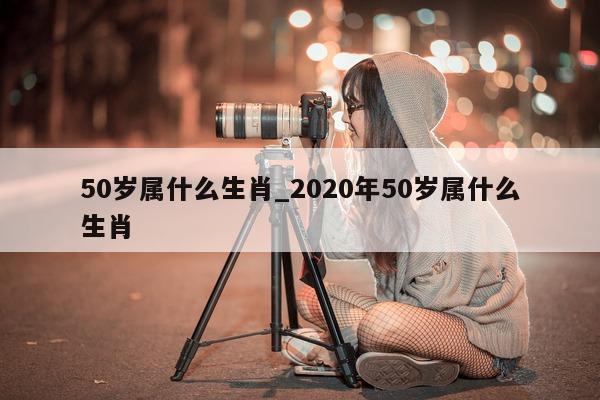 50 岁属什么生肖_2020 年 50 岁属什么生肖 - 第 1 张图片 - 小城生活