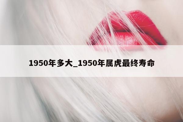 1950 年多大_1950 年属虎最终寿命 - 第 1 张图片 - 小城生活