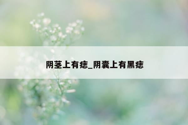 阴茎上有痣_阴囊上有黑痣 - 第 1 张图片 - 小城生活