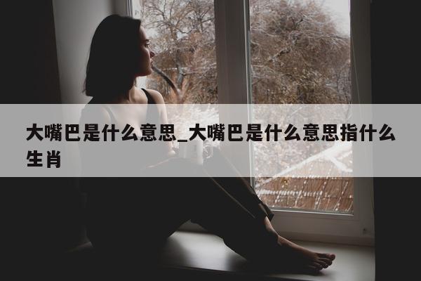 大嘴巴是什么意思_大嘴巴是什么意思指什么生肖 - 第 1 张图片 - 小城生活