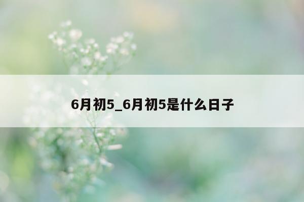 6 月初 5_6 月初 5 是什么日子 - 第 1 张图片 - 小城生活