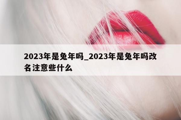 2023 年是兔年吗_2023 年是兔年吗改名注意些什么 - 第 1 张图片 - 小城生活