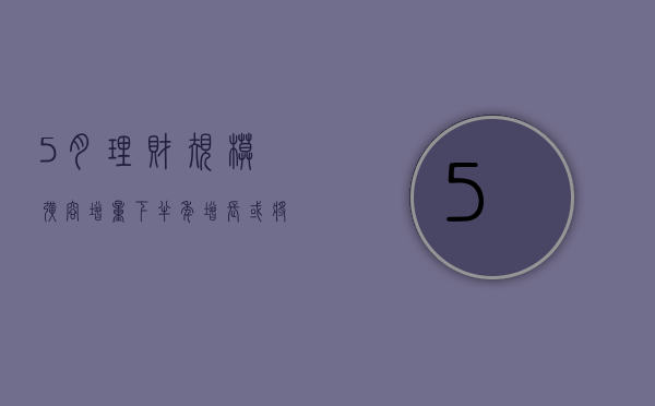 5 月理财规模扩容增量 下半年增长或将放缓 - 第 1 张图片 - 小城生活