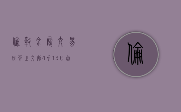 伦敦金属交易所禁止交割 4 月 13 日起生产的俄罗斯金属 - 第 1 张图片 - 小城生活