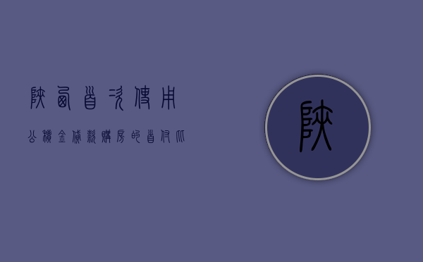 陕西：首次使用公积金贷款购房的	，首付比例不低于 20%- 第 1 张图片 - 小城生活