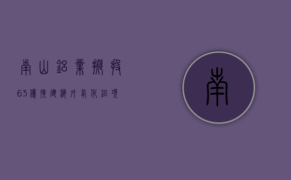 南山铝业拟投 63 亿扩建海外氧化铝项目 国内外业务“双轮驱动”一季净利增 64%- 第 1 张图片 - 小城生活