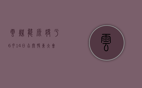 云煤能源将于 6 月 14 日召开股东大会，审议公司 2023 年度董事会报告等议案 - 第 1 张图片 - 小城生活