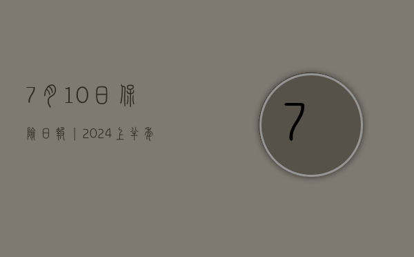 7 月 10 日保险日报丨 2024 上半年险企“补血”接力赛	，增资发债近 300 亿，再保险机构数量将扩容至 15 家 - 第 1 张图片 - 小城生活