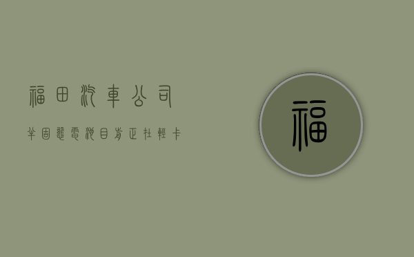 福田汽车：公司半固态电池目前正在轻卡上进行技术研发及搭载测试 - 第 1 张图片 - 小城生活