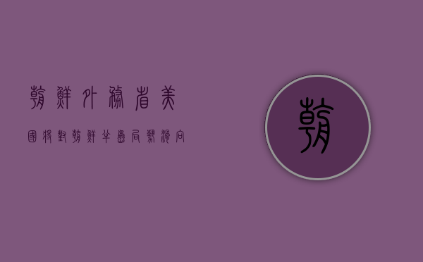 朝鲜外务省：美国将对朝鲜半岛局势滑向全面失控承担全部责任 - 第 1 张图片 - 小城生活